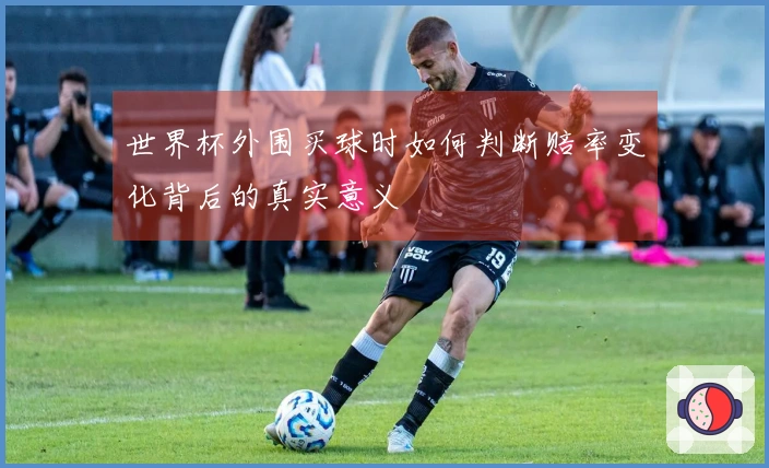 世界杯外围买球时如何判断赔率变化背后的真实意义